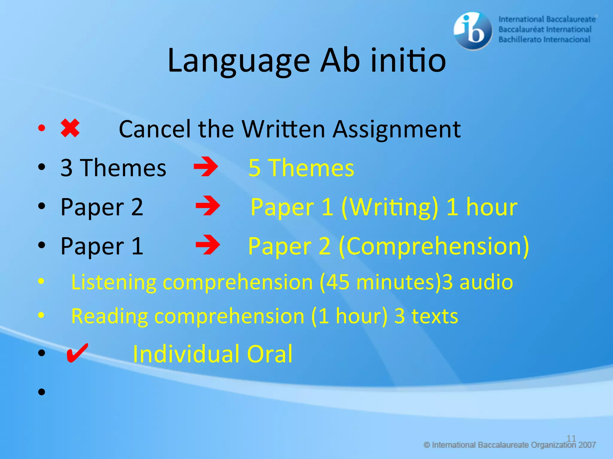 Language	Ab	ini/o	
•  ✖ Cancel	the	WriHen	Assignment	
•  3	Themes				è 5	Themes		
•  Paper	2								è Paper	1	(Wri/ng)	1	hour	
•  Paper	1								è				Paper	2	(Comprehension)	
•  		Listening	comprehension	(45	minutes)3	audio	
•  		Reading	comprehension	(1	hour)	3	texts	
•  	✔							Individual	Oral	
•  		
11	
 