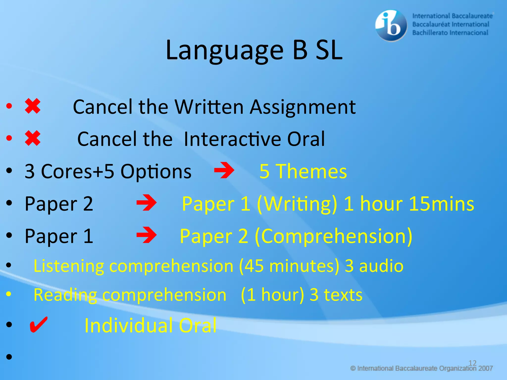 Language	B	SL	
•  ✖ Cancel	the	WriHen	Assignment	
•  ✖							Cancel	the		Interac/ve	Oral	
•  3	Cores+5	Op/ons				è 5	Themes		
•  Paper	2								è Paper	1	(Wri/ng)	1	hour	15mins	
•  Paper	1								è				Paper	2	(Comprehension)	
•  		Listening	comprehension	(45	minutes)	3	audio	
•  		Reading	comprehension			(1	hour)	3	texts	
•  	✔							Individual	Oral	
•  		 12	
 