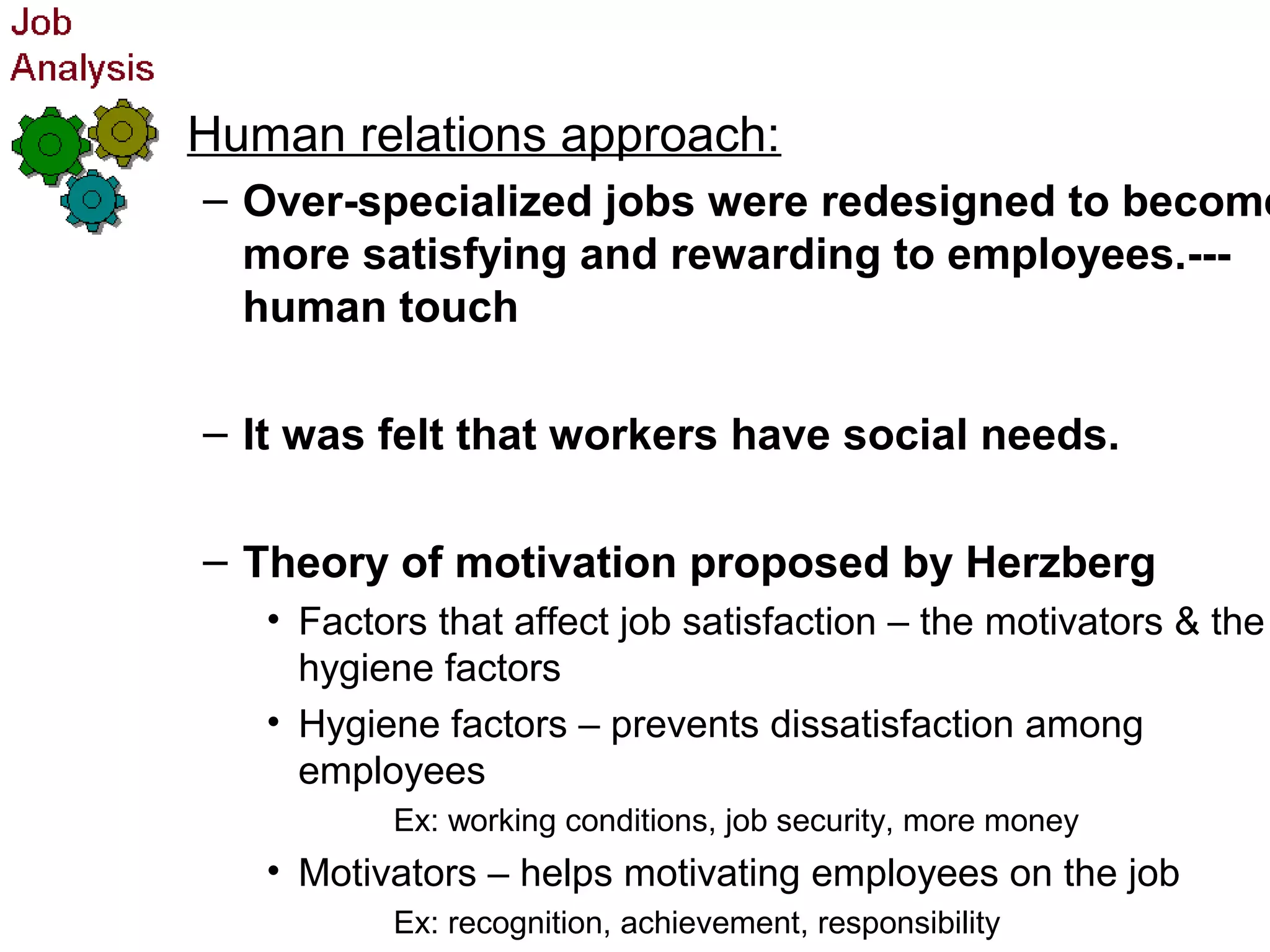 • Human relations approach:
– Over-specialized jobs were redesigned to become
more satisfying and rewarding to employees.---
human touch
– It was felt that workers have social needs.
– Theory of motivation proposed by Herzberg
• Factors that affect job satisfaction – the motivators & the
hygiene factors
• Hygiene factors – prevents dissatisfaction among
employees
Ex: working conditions, job security, more money
• Motivators – helps motivating employees on the job
Ex: recognition, achievement, responsibility
 