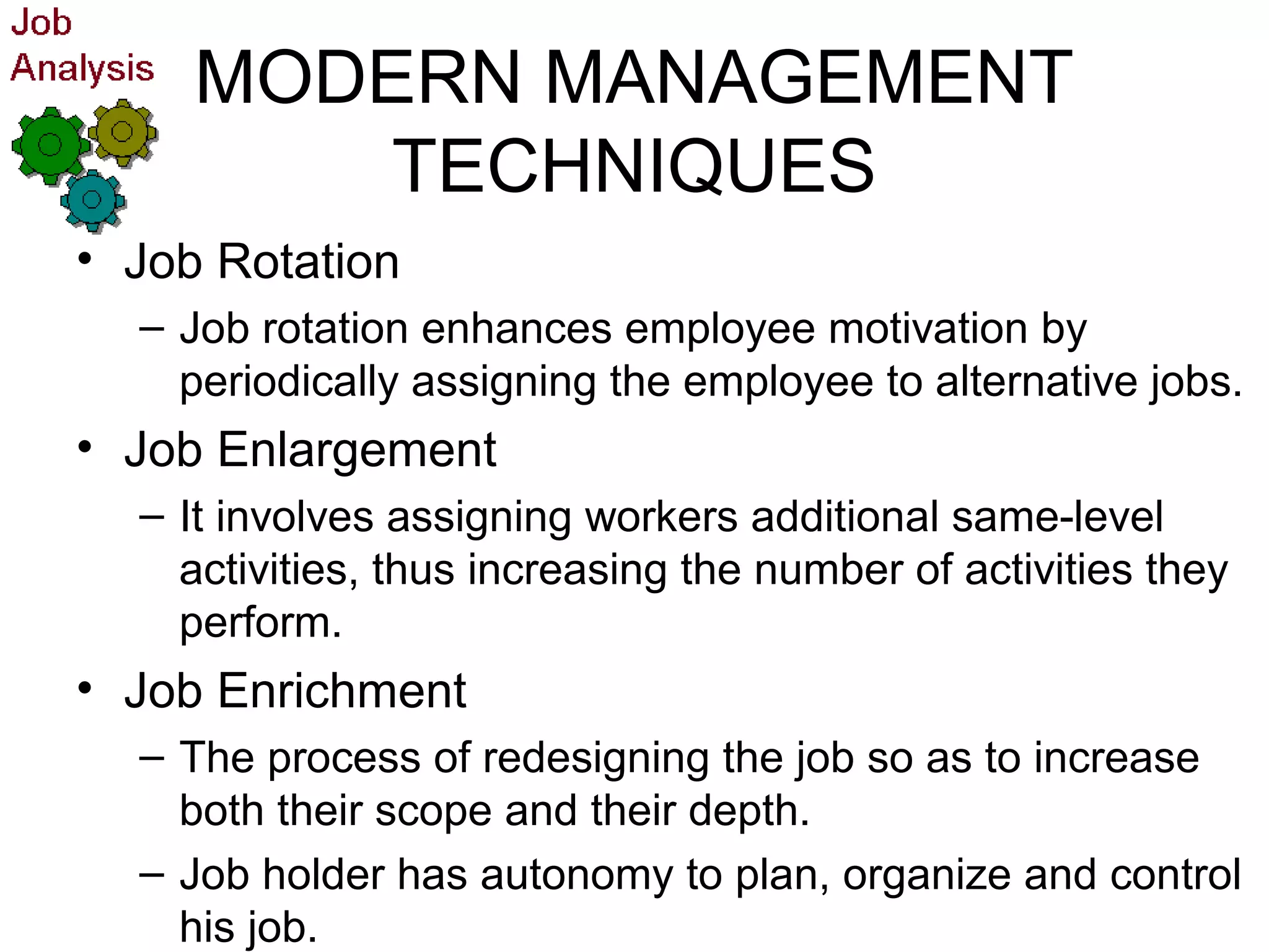 MODERN MANAGEMENT
TECHNIQUES
• Job Rotation
– Job rotation enhances employee motivation by
periodically assigning the employee to alternative jobs.
• Job Enlargement
– It involves assigning workers additional same-level
activities, thus increasing the number of activities they
perform.
• Job Enrichment
– The process of redesigning the job so as to increase
both their scope and their depth.
– Job holder has autonomy to plan, organize and control
his job.
 