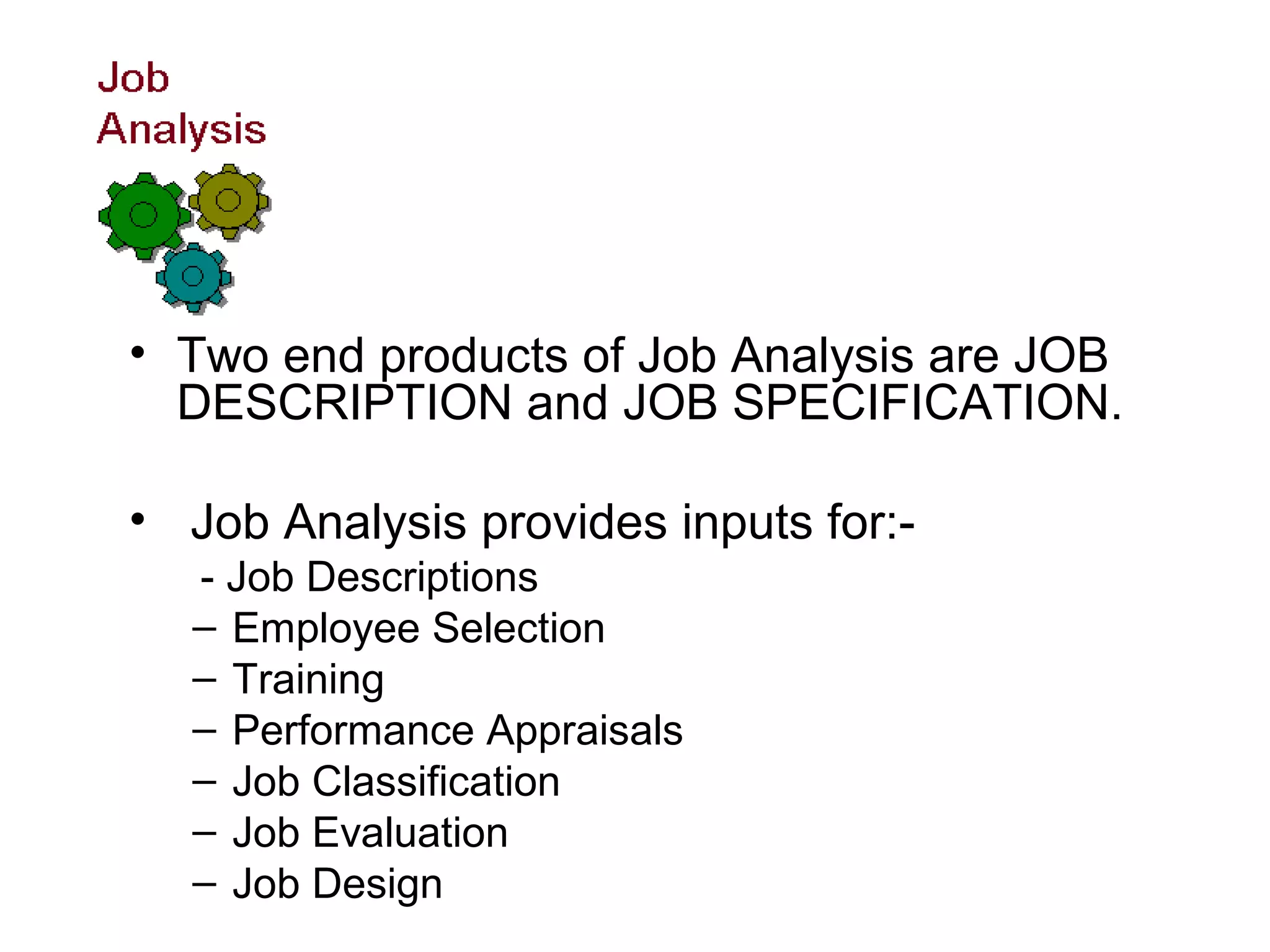 • Two end products of Job Analysis are JOB
DESCRIPTION and JOB SPECIFICATION.
• Job Analysis provides inputs for:-
- Job Descriptions
– Employee Selection
– Training
– Performance Appraisals
– Job Classification
– Job Evaluation
– Job Design
 