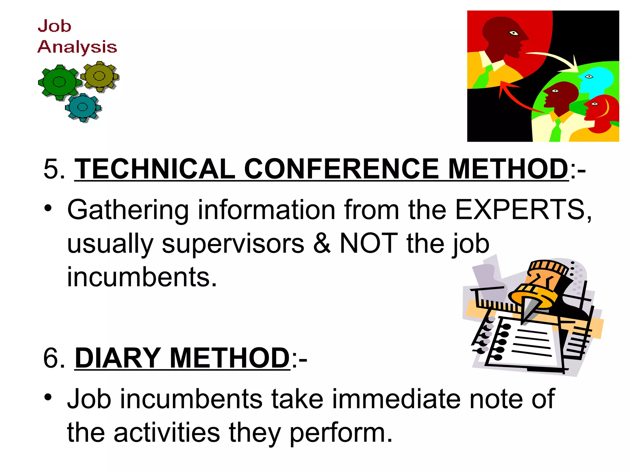 5. TECHNICAL CONFERENCE METHOD:-
• Gathering information from the EXPERTS,
usually supervisors & NOT the job
incumbents.
6. DIARY METHOD:-
• Job incumbents take immediate note of
the activities they perform.
 