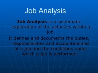 Job Analysis Job Analysis  is a systematic exploration of the activities within a job. It defines and documents the duties, responsibilities and accountabilities of a job and the conditions under which a job is performed.  
