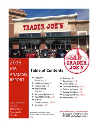 2015	
JOB	
ANALYSIS	
REPORT	
Crew	Member	
Position	
Trader	Joe’s	
Gainesville,	
Florida	
Table	of	Contents	
v Executive	
Summary…2	
v Job	Description…3	
v Introduction…4	
v Interviewing	
Process…5	
v Surveying	Process…6	
v Task	Statements…7-9	
v Worker	
Characteristics…10-11	
v Selection…12	
		
v Training…13	
v Conclusion…14	
v Limitations…15	
v Interview	Format…16-17	
v Critical	Incidents…18	
v Survey	Initiation…19	
v Survey	Questions…20-23	
v References…24	
	
Jonathan	Cowan	&	Alexis	Fawcett	
University	of	Central	Florida	
INP6058	Job	Analysis	Project	
Information	obtained	in	this	
analysis	is	for	academic	purposes	
only.	
 