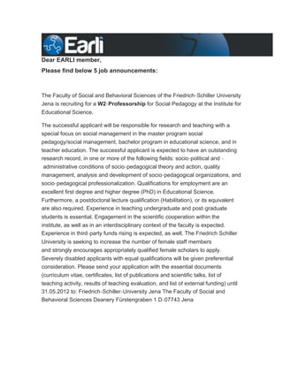 Dear EARLI member,
Please find below 5 job announcements:



The Faculty of Social and Behavioral Sciences of the Friedrich‐Schiller University
Jena is recruiting for a W2‐Professorship for Social Pedagogy at the Institute for
Educational Science.

The successful applicant will be responsible for research and teaching with a
special focus on social management in the master program social
pedagogy/social management, bachelor program in educational science, and in
teacher education. The successful applicant is expected to have an outstanding
research record, in one or more of the following fields: socio‐political and ‐
 administrative conditions of socio‐pedagogical theory and action, quality
management, analysis and development of socio‐pedagogical organizations, and
socio‐pedagogical professionalization. Qualifications for employment are an
excellent first degree and higher degree (PhD) in Educational Science.
Furthermore, a postdoctoral lecture qualification (Habilitation), or its equivalent
are also required. Experience in teaching undergraduate and post‐graduate
students is essential. Engagement in the scientific cooperation within the
institute, as well as in an interdisciplinary context of the faculty is expected.
Experience in third‐party funds rising is expected, as well. The Friedrich Schiller
University is seeking to increase the number of female staff members
and strongly encourages appropriately qualified female scholars to apply.
Severely disabled applicants with equal qualifications will be given preferential
consideration. Please send your application with the essential documents
(curriculum vitae, certificates, list of publications and scientific talks, list of
teaching activity, results of teaching evaluation, and list of external funding) until
31.05.2012 to: Friedrich‐Schiller‐University Jena The Faculty of Social and
Behavioral Sciences Deanery Fürstengraben 1 D‐07743 Jena
 