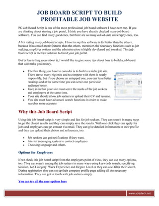 JOB BOARD SCRIPT TO BUILD
                PROFITABLE JOB WEBSITE
PG Job Board Script is one of the most professional job board software I have ever met. If you
are thinking about starting a job portal, I think you have already checked many job board
software. You can find many good ones, but there are so many out-of-date and crappy ones, too.

After testing many job board scripts, I have to say this software is far better than the others,
because it has much more features than the others, moreover, the necessary functions such as job
seeking, employer options and the administration is highly developed and tweaked. This job
board script is the best solution to build your job portal.

But before telling more about it, I would like to give some tips about how to build a job board
that will make you money.

      The first thing you have to consider is to build a a niche job site.
       There are so many big ones and to compete with them is nearly
       impossible, but if you choose an untapped one, you can have better
       rankings and at the same time you can serve one particular
       audience better.
      Keep in in that your site must serve the needs of the job seekers
       and employers at the same time.
      Your site should allow job seekers to upload their CV and resume.
      You site must have advanced search functions in order to make
       searches more accurate

Why this Job Board Script
Using this job board script is very simple and fast for job seekers. They can search in many ways
to get the closest results and they can simply save the results. With one click they can apply for
jobs and employers can get contact via email. They can give detailed information in their profile
and they can upload their photos and references, too.

      Job seekers can get notifications if they want.
      Internal messaging system to contact employers
      Choosing language and others.

Options for Employers

If we check this job board script from the employers point of view, they can use many options,
too. They can search among the job seekers in many ways using keywords search, specifying
location, Job Category, Work Experience and Degree Level or they can also filter their search.
During registration they can set up their company profile page adding all the necessary
information. They can get in touch with job seekers simply.

You can try all the user options here


                                                                                         www.scriptech.net
 