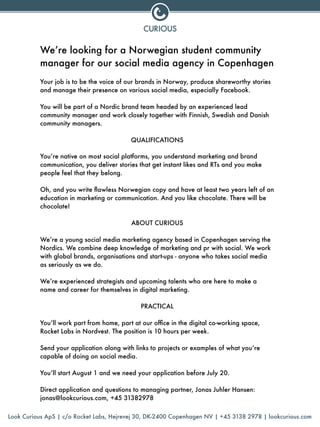 We’re looking for a Norwegian student community
manager for our social media agency in Copenhagen
!
Your job is to be the voice of our brands in Norway, produce shareworthy stories
and manage their presence on various social media, especially Facebook.
!
You will be part of a Nordic brand team headed by an experienced lead
community manager and work closely together with Finnish, Swedish and Danish
community managers.
!
QUALIFICATIONS
!
You’re native on most social platforms, you understand marketing and brand
communication, you deliver stories that get instant likes and RTs and you make
people feel that they belong.
!
Oh, and you write ﬂawless Norwegian copy and have at least two years left of an
education in marketing or communication. And you like chocolate. There will be
chocolate!
!
ABOUT CURIOUS
!
We’re a young social media marketing agency based in Copenhagen serving the
Nordics. We combine deep knowledge of marketing and pr with social. We work
with global brands, organisations and start-ups - anyone who takes social media
as seriously as we do.
!
We’re experienced strategists and upcoming talents who are here to make a
name and career for themselves in digital marketing.
!
PRACTICAL
!
You’ll work part from home, part at our ofﬁce in the digital co-working space,
Rocket Labs in Nordvest. The position is 10 hours per week.
!
Send your application along with links to projects or examples of what you’re
capable of doing on social media.
!
You’ll start August 1 and we need your application before July 20.
!
Direct application and questions to managing partner, Jonas Juhler Hansen:
jonas@lookcurious.com, +45 31382978
Look Curious ApS | c/o Rocket Labs, Hejrevej 30, DK-2400 Copenhagen NV | +45 3138 2978 | lookcurious.com
 