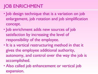 JOB ENRICHMENT Job design technique that is a variation on job  enlargement, job rotation and job simplification  concept.  Job enrichment adds new sources of job  satisfaction by increasing the level of  responsibility of the employee.  It is a vertical restructuring method in that it  gives the employee additional authority,  autonomy, and control over the way the job is  accomplished.  Also called job enhancement or vertical job  expansion.  
