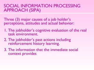 SOCIAL INFORMATION PROCESSING APPROACH (SIPA) Three (3) major causes of a job holder’s perceptions, attitudes and actual behavior: 1. The jobholder’s cognitive evaluation of the real task environment. 2. The jobholder’s past actions including reinforcement history learning. 3. The information that the immediate social context provides 