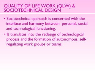QUALITY OF LIFE WORK (QLW) & SOCIOTECHNICAL DESIGN Sociotechnical approach is concerned with the  interface and harmony between  personal, social  and technological functioning. It translates into the redesign of technological  process and the formation of autonomous, self- regulating work groups or teams. 