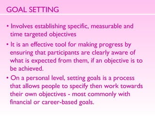GOAL SETTING Involves establishing specific, measurable and  time targeted objectives It is an effective tool for making progress by  ensuring that participants are clearly aware of  what is expected from them, if an objective is to  be achieved.  On a personal level, setting goals is a process  that allows people to specify then work towards  their own objectives - most commonly with  financial or career-based goals.  