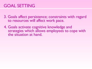 GOAL SETTING 3. Goals affect persistence; constraints with regard to resources will affect work pace.  4. Goals activate cognitive knowledge and strategies which allows employees to cope with the situation at hand.  