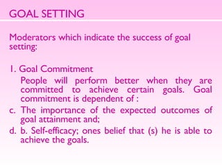 GOAL SETTING Moderators which indicate the success of goal setting: 1. Goal Commitment People will perform better when they are committed to achieve certain goals. Goal commitment is dependent of :  The importance of the expected outcomes of goal attainment and;  b. Self-efficacy; ones belief that (s) he is able to achieve the goals.  