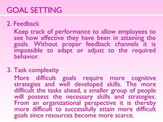 GOAL SETTING 2. Feedback  Keep track of performance to allow employees to see how effective they have been in attaining the goals. Without proper feedback channels it is impossible to adapt or adjust to the required behavior.  3. Task complexity More difficult goals require more cognitive strategies and well developed skills. The more difficult the tasks ahead, a smaller group of people will possess the necessary skills and strategies. From an organizational perspective it is thereby more difficult to successfully attain more difficult goals since resources become more scarce.  