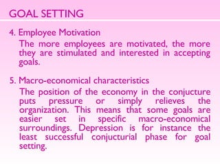 GOAL SETTING 4.  Employee Motivation  The more employees are motivated, the more they are stimulated and interested in accepting goals.  5.  Macro-economical characteristics The position of the economy in the conjucture puts pressure or simply relieves the organization. This means that some goals are easier set in specific macro-economical surroundings. Depression is for instance the least successful conjucturial phase for goal setting.  
