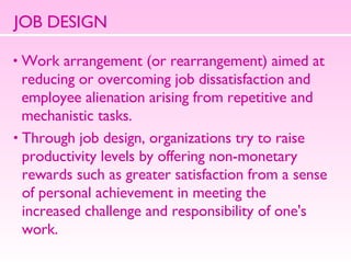JOB DESIGN Work arrangement (or rearrangement) aimed at  reducing or overcoming job dissatisfaction and  employee alienation arising from repetitive and  mechanistic tasks.  Through job design, organizations try to raise  productivity levels by offering non-monetary  rewards such as greater satisfaction from a sense  of personal achievement in meeting the  increased challenge and responsibility of one's  work.  