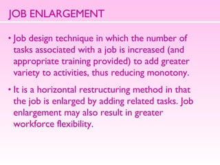 JOB ENLARGEMENT Job design technique in which the number of  tasks associated with a job is increased (and  appropriate training provided) to add greater  variety to activities, thus reducing monotony.  It is a horizontal restructuring method in that  the job is enlarged by adding related tasks. Job  enlargement may also result in greater  workforce flexibility.  