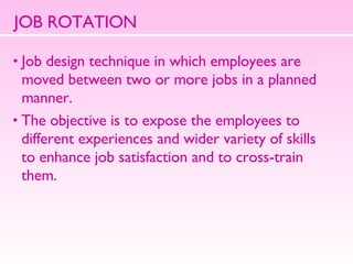 JOB ROTATION Job design technique in which employees are  moved between two or more jobs in a planned manner.  The objective is to expose the employees to  different experiences and wider variety of skills  to enhance job satisfaction and to cross-train  them.  