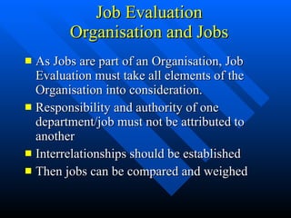Job Evaluation Organisation and Jobs As Jobs are part of an Organisation, Job Evaluation must take all elements of the Organisation into consideration. Responsibility and authority of one department/job must not be attributed to another Interrelationships should be established Then jobs can be compared and weighed
