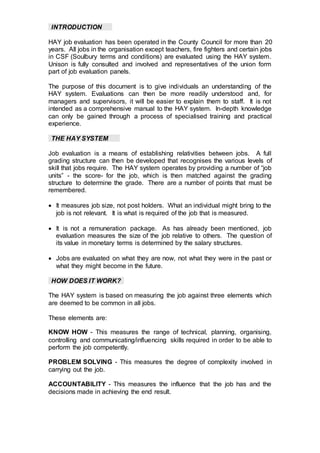 INTRODUCTION
HAY job evaluation has been operated in the County Council for more than 20
years. All jobs in the organisation except teachers, fire fighters and certain jobs
in CSF (Soulbury terms and conditions) are evaluated using the HAY system.
Unison is fully consulted and involved and representatives of the union form
part of job evaluation panels.
The purpose of this document is to give individuals an understanding of the
HAY system. Evaluations can then be more readily understood and, for
managers and supervisors, it will be easier to explain them to staff. It is not
intended as a comprehensive manual to the HAY system. In-depth knowledge
can only be gained through a process of specialised training and practical
experience.
THE HAY SYSTEM
Job evaluation is a means of establishing relativities between jobs. A full
grading structure can then be developed that recognises the various levels of
skill that jobs require. The HAY system operates by providing a number of “job
units” - the score- for the job, which is then matched against the grading
structure to determine the grade. There are a number of points that must be
remembered.
 It measures job size, not post holders. What an individual might bring to the
job is not relevant. It is what is required of the job that is measured.
 It is not a remuneration package. As has already been mentioned, job
evaluation measures the size of the job relative to others. The question of
its value in monetary terms is determined by the salary structures.
 Jobs are evaluated on what they are now, not what they were in the past or
what they might become in the future.
HOW DOES IT WORK?
The HAY system is based on measuring the job against three elements which
are deemed to be common in all jobs.
These elements are:
KNOW HOW - This measures the range of technical, planning, organising,
controlling and communicating/influencing skills required in order to be able to
perform the job competently.
PROBLEM SOLVING - This measures the degree of complexity involved in
carrying out the job.
ACCOUNTABILITY - This measures the influence that the job has and the
decisions made in achieving the end result.
 