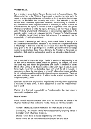 Freedom to Act.
This is similar in a way to the Thinking Environment in Problem Solving. The
difference is that, in the Thinking Environment, a decision is made as to the
course of action required whereas, in Freedom to Act, it has to be decided what
authority the job holder has in taking that action. For example, it may be
decided that a committee report must be written. When looking at Freedom to
Act, consideration must be given in terms of does the job holder: 1) have the
authority to write the report; 2) produce a draft or 3) provide some background
information for others to write the report. Similarly, a job may have to decide
under Thinking Environment what course of action is most appropriate if, for
example, a client requires an enhanced service. Freedom To Act will measure
if the jobholder is authorised to take that action or if a supervisor has the
responsibility of making the decision.
As for Depth of Knowledge and Thinking Environment, letters A through to H
are used to score this element. Freedom to Act should not be higher than Depth
of Knowledge. If this were to be the case it would mean that the responsibility
being given to the job to get things done would be greater than the knowledge
required to be able to do those things. Similarly, the Freedom to Act should not
be too low. Both positive and negative shading are allowed on this element.
Magnitude.
This is dealt with in one of two ways. If there is a financial responsibility in the
job then annual monetary figures, which will generally be budgets, are used.
The figure may also include the jobholder’s own salary. Sometimes it can be
difficult when writing a job description to decide which figure to use, because
there may be more than one budgetary figure with which the job is involved. In
cases such as these the best advice is to identify all possible figures and allow
the job evaluation panel to decide which is/are the most appropriate. There are
six levels available, numbered 0 - 5, which can be shaded according to the
budgetary figure(s) used.
Some jobs do not have any financial responsibility or it may not be appropriate
to measure it in those terms. In these cases what is called the “indeterminate”
level is used.
Whether it is financial responsibility or “indeterminate”, the level given is
measured in conjunction with:
Type of Impact.
Where financial responsibility has been used, this measures the extent of the
influence that the job has on the end results. There are 4 levels available:
— Remote - where provision of information for others to use is involved.
— Contributory - this may be where there is responsibility for giving advice or
facilitation which influences decisions.
— Shared - where there is shared responsibility with others.
— Prime - where the job has overall responsibility for the end result.
 