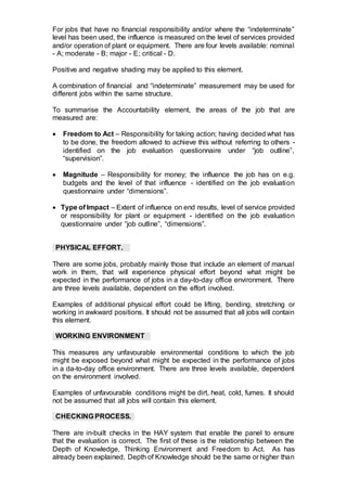 For jobs that have no financial responsibility and/or where the “indeterminate”
level has been used, the influence is measured on the level of services provided
and/or operation of plant or equipment. There are four levels available: nominal
- A; moderate - B; major - E; critical - D.
Positive and negative shading may be applied to this element.
A combination of financial and “indeterminate” measurement may be used for
different jobs within the same structure.
To summarise the Accountability element, the areas of the job that are
measured are:
 Freedom to Act – Responsibility for taking action; having decided what has
to be done, the freedom allowed to achieve this without referring to others -
identified on the job evaluation questionnaire under “job outline”,
“supervision”.
 Magnitude – Responsibility for money; the influence the job has on e.g.
budgets and the level of that influence - identified on the job evaluation
questionnaire under “dimensions”.
 Type of Impact – Extent of influence on end results, level of service provided
or responsibility for plant or equipment - identified on the job evaluation
questionnaire under “job outline”, “dimensions”.
PHYSICAL EFFORT.
There are some jobs, probably mainly those that include an element of manual
work in them, that will experience physical effort beyond what might be
expected in the performance of jobs in a day-to-day office environment. There
are three levels available, dependent on the effort involved.
Examples of additional physical effort could be lifting, bending, stretching or
working in awkward positions. It should not be assumed that all jobs will contain
this element.
WORKING ENVIRONMENT
This measures any unfavourable environmental conditions to which the job
might be exposed beyond what might be expected in the performance of jobs
in a da-to-day office environment. There are three levels available, dependent
on the environment involved.
Examples of unfavourable conditions might be dirt, heat, cold, fumes. It should
not be assumed that all jobs will contain this element.
There are in-built checks in the HAY system that enable the panel to ensure
that the evaluation is correct. The first of these is the relationship between the
Depth of Knowledge, Thinking Environment and Freedom to Act. As has
already been explained, Depth of Knowledge should be the same or higher than
CHECKING PROCESS.
 
