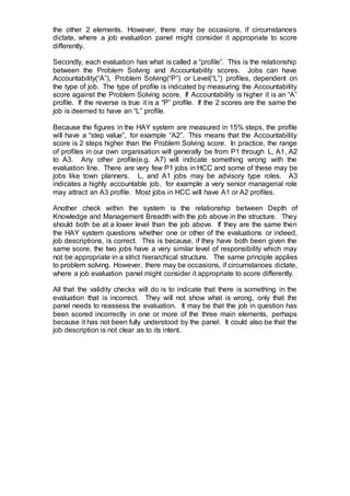 the other 2 elements. However, there may be occasions, if circumstances
dictate, where a job evaluation panel might consider it appropriate to score
differently.
Secondly, each evaluation has what is called a “profile”. This is the relationship
between the Problem Solving and Accountability scores. Jobs can have
Accountability(“A”), Problem Solving(“P”) or Level(“L”) profiles, dependent on
the type of job. The type of profile is indicated by measuring the Accountability
score against the Problem Solving score. If Accountability is higher it is an “A”
profile. If the reverse is true it is a “P” profile. If the 2 scores are the same the
job is deemed to have an “L” profile.
Because the figures in the HAY system are measured in 15% steps, the profile
will have a “step value”, for example “A2”. This means that the Accountability
score is 2 steps higher than the Problem Solving score. In practice, the range
of profiles in our own organisation will generally be from P1 through L, A1, A2
to A3. Any other profile(e.g. A7) will indicate something wrong with the
evaluation line. There are very few P1 jobs in HCC and some of these may be
jobs like town planners. L, and A1 jobs may be advisory type roles. A3
indicates a highly accountable job, for example a very senior managerial role
may attract an A3 profile. Most jobs in HCC will have A1 or A2 profiles.
Another check within the system is the relationship between Depth of
Knowledge and Management Breadth with the job above in the structure. They
should both be at a lower level than the job above. If they are the same then
the HAY system questions whether one or other of the evaluations or indeed,
job descriptions, is correct. This is because, if they have both been given the
same score, the two jobs have a very similar level of responsibility which may
not be appropriate in a strict hierarchical structure. The same principle applies
to problem solving. However, there may be occasions, if circumstances dictate,
where a job evaluation panel might consider it appropriate to score differently.
All that the validity checks will do is to indicate that there is something in the
evaluation that is incorrect. They will not show what is wrong, only that the
panel needs to reassess the evaluation. It may be that the job in question has
been scored incorrectly in one or more of the three main elements, perhaps
because it has not been fully understood by the panel. It could also be that the
job description is not clear as to its intent.
 