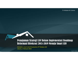 Penajaman Strategi LAN Dalam Implementasi Roadmap
Reformasi Birokrasi 2015-2019 Menuju Smart ASN
Disiapkan untuk Job-fit Evaluation JPT Madya LAN
Jakarta, 3 Februari 2016
Tri Widodo W. Utomo
 