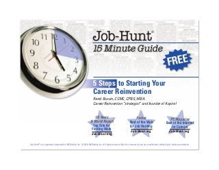 US News
& World Report
Top Site for
Finding Work
Job-Hunt.org
Forbes
Best of the Web
for Job Hunting
Job-Hunt.org
PC Magazine
Best of the Internet
for Careers
Job-Hunt.org
Randi Bussin, CCMC, CPBS, MBA
Career Reinvention “strategist” and founder of Aspire!
5 Steps to Starting Your
Career Reinvention
Job-Hunt® is a registered trademark of NETability, Inc. © 2010, NETability, Inc. All rights reserved. Not for commercial use nor modification without prior written permission.
Job-Hunt
®
15 Minute Guide
 