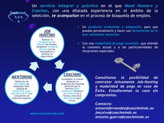 Un servicio integral y práctico en el que Head Hunters y
Coaches, con una dilatada experiencia en el ámbito de la
selección, te acompañan en el proceso de búsqueda de empleo.
Un producto modulable y adaptable, para que
puedas personalizarlo y hacer uso únicamente de lo
que realmente necesites.
JOB
HUNTING
Realizar la
Prospección de
Ofertas de empleo,
establecer Contacto
Directo con los
reclutadores y
facilitar un
seguimiento.
MENTORING
Definición de
Estrategia de
búsqueda, Roleplaying de
Entrevista, y Reescritura de CV con
Consultores de
Selección expertos.
Con una modalidad de pago accesible que atiende
al contexto actual y a las particularidades de
situaciones especiales.
COACHING
Acompañar al cliente
mediante un
programa de Coaching
personal que le
permita Autoconocerse, fortalecer
su Creencia en si
mismo y encontrar
Motivación para
actuar.
www.coachminds.com
Consúltanos la posibilidad de
contratar únicamente Job-Hunting
y modalidad de pago en caso de
Éxito. Estudiaremos tu caso sin
compromiso.
Contacto:
antoniofernandez@coachminds.es
jmcalvo@coachminds.es
antonio.guerra@coachminds.es