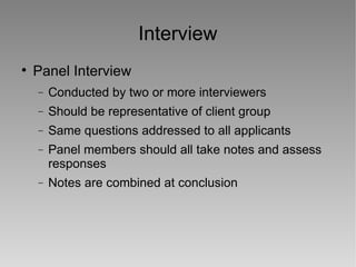 Interview Panel Interview Conducted by two or more interviewers Should be representative of client group Same questions addressed to all applicants Panel members should all take notes and assess responses Notes are combined at conclusion 