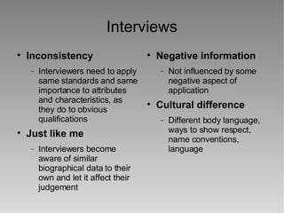 Interviews Inconsistency Interviewers need to apply same standards and same importance to attributes and characteristics, as they do to obvious qualifications Just like me Interviewers become aware of similar biographical data to their own and let it affect their judgement Negative information Not influenced by some negative aspect of application Cultural difference Different body language, ways to show respect, name conventions, language 