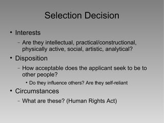 Selection Decision Interests Are they intellectual, practical/constructional, physically active, social, artistic, analytical? Disposition How acceptable does the applicant seek to be to other people? Do they influence others? Are they self-reliant Circumstances What are these? (Human Rights Act) 