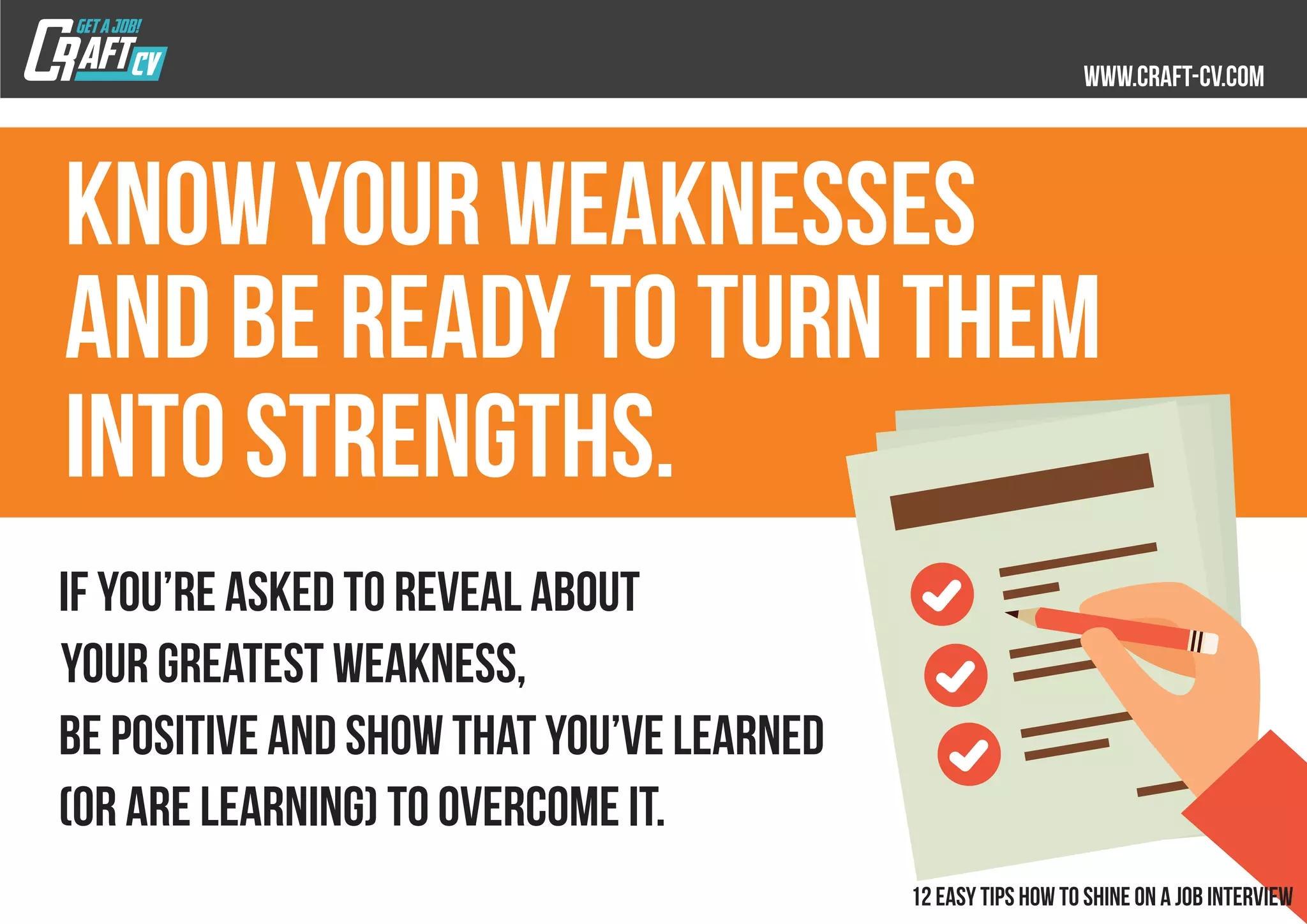 Know your weaknesses
and be ready to turn them
into strengths.
If you’re asked to reveal about
your greatest weakness,
be positive and show that you’ve learned
(or are learning) to overcome it.
 