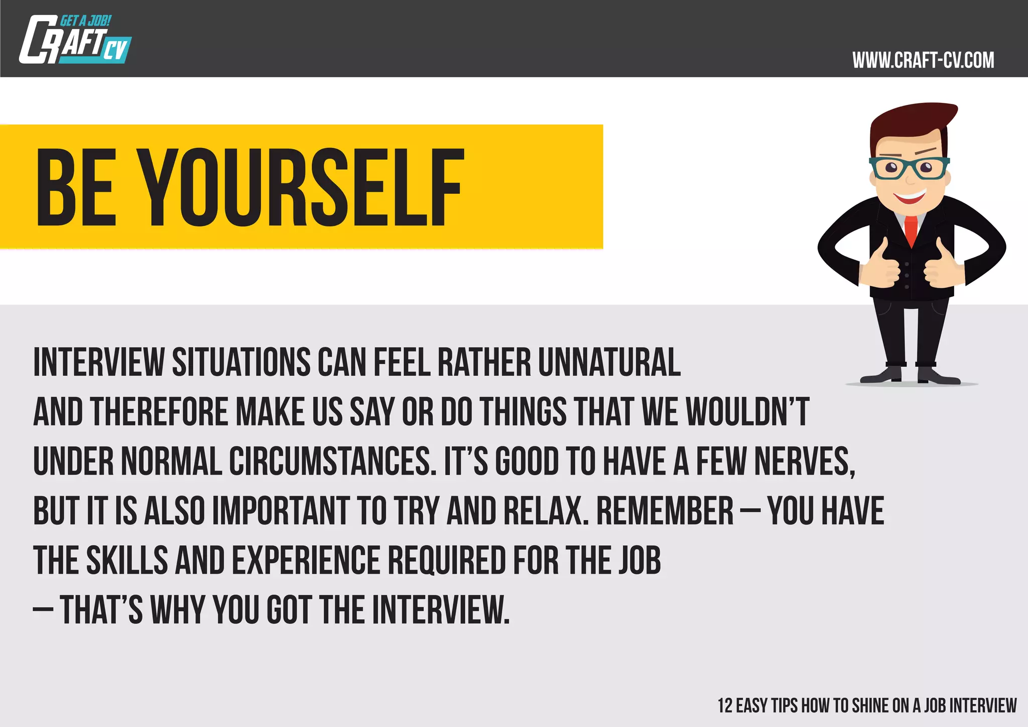 Be yourself
Interview situations can feel rather unnatural
and therefore make us say or do things that we wouldn’t
under normal circumstances. It’s good to have a few nerves,
but it is also important to try and relax. Remember – you have
the skills and experience required for the job
– that’s why you got the interview.
 
