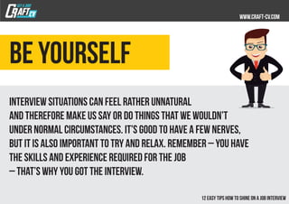 Be yourself
Interview situations can feel rather unnatural
and therefore make us say or do things that we wouldn’t
under normal circumstances. It’s good to have a few nerves,
but it is also important to try and relax. Remember – you have
the skills and experience required for the job
– that’s why you got the interview.
 