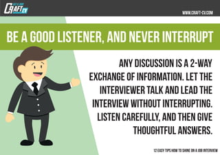 Any discussion is a 2-way
exchange of information. Let the
interviewer talk and lead the
interview without interrupting.
Listen carefully, and then give
thoughtful answers.
Be a good listener, and never interrupt
 