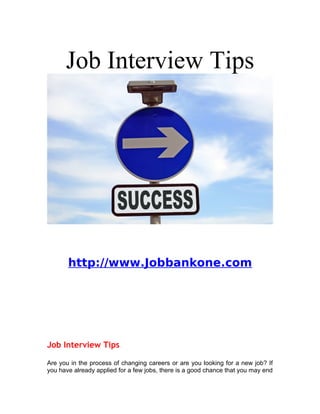 Job Interview Tips




       http://www.Jobbankone.com




Job Interview Tips

Are you in the process of changing careers or are you looking for a new job? If
you have already applied for a few jobs, there is a good chance that you may end
 