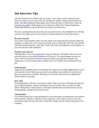 Job Interview Tips
Job interviewing never seems to get any easier - even when you have gone on more
interviews than you can count. You are meeting new people, selling yourself and your
skills, and often getting the third degree about what you know or don't know. Here are
job interview guide to help prepare you to interview effectively. Proper preparation
which help alleviate some of the stress involved in job interviews.

If you're counting down the days till your next job interview, these helpful hints will help
you get in the right mood so you can leave a lasting impression on the interviewers.

Do your research
Fail to plan, and you plan to fail. You are certain to be asked specific questions about the
company, so make sure you've done your homework on things like their last year's profits
and latest product launches. Also take a look at the latest developments in the industry so
you can converse with confidence.

Practice your answers
Although there is no set cv format that every job interview will follow, there are some
questions that you can almost guarantee will crop up. You should prepare answers to
some of the most common interview questions about your personal strengths and
weaknesses, as well as being able to explain why you would be the best person for the
job.

Look the part
Appearances shouldn't matter, but the plain fact is that you are often judged before you've
even uttered a word. Make sure your shoes are polished, your clothes fit correctly and
that your accessories are subtle. Dressing one level above the job you're applying for
shows a desire to succeed.

Stay calm
Good preparation is the key to staying in control. Plan your route, allowing extra time for
any unexpected delays, and get everything you need to take with you ready the night
before. Remember to speak clearly, smile and remember that your interviewers are just
normal people, and the may be nervous too!

Ask questions
You should always have some questions for your interviewer to demonstrate your interest
in the position. Prepare a minimum of five questions, some which will give you more
information about the job, and some which delve deeper into the culture and goals of the
company.
 