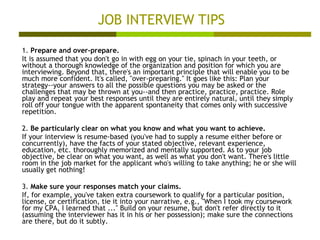 JOB INTERVIEW TIPS 1.  Prepare and over-prepare. It is assumed that you don't go in with egg on your tie, spinach in your teeth, or without a thorough knowledge of the organization and position for which you are interviewing. Beyond that, there's an important principle that will enable you to be much more confident. It's called, "over-preparing." It goes like this: Plan your strategy--your answers to all the possible questions you may be asked or the challenges that may be thrown at you--and then practice, practice, practice. Role play and repeat your best responses until they are entirely natural, until they simply roll off your tongue with the apparent spontaneity that comes only with successive repetition.  2.  Be particularly clear on what you know and what you want to achieve. If your interview is resume-based (you've had to supply a resume either before or concurrently), have the facts of your stated objective, relevant experience, education, etc. thoroughly memorized and mentally supported. As to your job objective, be clear on what you want, as well as what you don't want. There's little room in the job market for the applicant who's willing to take anything; he or she will usually get nothing!  3.  Make sure your responses match your claims. If, for example, you've taken extra coursework to qualify for a particular position, license, or certification, tie it into your narrative, e.g., "When I took my coursework for my CPA, I learned that ..." Build on your resume, but don't refer directly to it (assuming the interviewer has it in his or her possession); make sure the connections are there, but do it subtly.  
