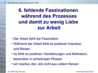 6. fehlende Faszinationen  während des Prozesses und damit zu wenig Liebe  zur Arbeit Der Arbeit fehlt die Faszination Während der Arbeit fehlt es positiven Impulsen   und Reizen es fehlt an positiven Verstärkungen und Motivation,   besonders in schwierigen Phasen wir machen den Job nicht aus vollem Herzen 