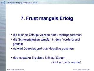 7. Frust mangels Erfolg die kleinen Erfolge werden nicht  wahrgenommen die Schwierigkeiten werden in den  Vordergrund   gestellt es wird überwiegend das Negative gesehen das negative Ergebnis läßt auf Dauer    nicht auf sich warten! 