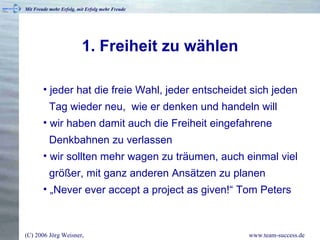 1. Freiheit zu wählen jeder hat die freie Wahl, jeder entscheidet sich jeden   Tag wieder neu,  wie er denken und handeln will wir haben damit auch die Freiheit eingefahrene   Denkbahnen zu verlassen wir sollten mehr wagen zu träumen, auch einmal viel   größer, mit ganz anderen Ansätzen zu planen „ Never ever accept a project as given!“ Tom Peters 