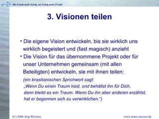 3. Visionen teilen Die eigene Vision entwickeln, bis sie wirklich uns   wirklich begeistert und (fast magisch) anzieht Die Vision für das übernommene Projekt oder für   unser Unternehmen gemeinsam (mit allen    Beteiligten) entwickeln, sie mit ihnen teilen:   (ein brasilianischen Sprichwort sagt:    „Wenn Du einen Traum hast, und behältst ihn für Dich,    dann bleibt es ein Traum. Wenn Du ihn aber anderen erzählst,   hat er begonnen sich zu verwirklichen.“) 