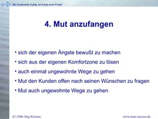 4. Mut anzufangen sich der eigenen Ängste bewußt zu machen sich aus der eigenen Komfortzone zu lösen auch einmal ungewohnte Wege zu gehen Mut den Kunden offen nach seinen Wünschen zu fragen Mut auch ungewohnte Wege zu gehen 