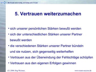 5. Vertrauen weiterzumachen sich unserer persönlichen Stärken bewußt werden sich der unterschiedlichen Stärken unserer Partner   bewußt werden die verschiedenen Stärken unserer Partner bündeln   und sie nutzen, sich gegenseitig weiterhelfen Vertrauen aus der Überwindung der Fehlschläge schöpfen Vertrauen aus den eigenen Erfolgen gewinnen  