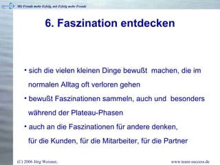 6. Faszination entdecken sich die vielen kleinen Dinge bewußt  machen, die im   normalen Alltag oft verloren gehen bewußt Faszinationen sammeln, auch und  besonders   während der Plateau-Phasen auch an die Faszinationen für andere denken,    für die Kunden, für die Mitarbeiter, für die Partner 
