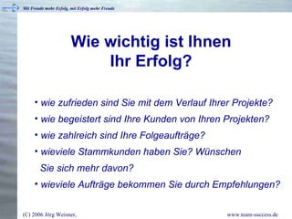 Wie wichtig ist Ihnen  Ihr Erfolg?   wie zufrieden sind Sie mit dem Verlauf Ihrer Projekte? wie begeistert sind Ihre Kunden von Ihren Projekten? wie zahlreich sind Ihre Folgeaufträge? wieviele Stammkunden haben Sie? Wünschen    Sie sich mehr davon?  wieviele Aufträge bekommen Sie durch Empfehlungen? 