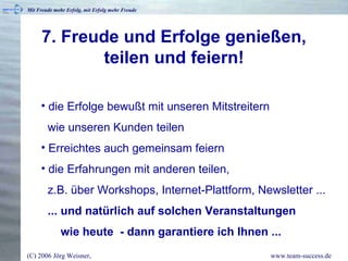 7. Freude und Erfolge genießen, teilen und feiern! die Erfolge bewußt mit unseren Mitstreitern    wie unseren Kunden teilen Erreichtes auch gemeinsam feiern die Erfahrungen mit anderen teilen,    z.B. über Workshops, Internet-Plattform, Newsletter ...   ... und natürlich auf solchen Veranstaltungen   wie heute  - dann garantiere ich Ihnen ... 