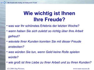 Wie wichtig ist Ihnen  Ihre Freude?   was war Ihr schönstes Erlebnis der letzten Woche?  wann haben Sie sich zuletzt so richtig über Ihre Arbeit   gefreut? wieviele Ihrer Kunden konnten Sie mit dieser Freude   anstecken? was würden Sie tun, wenn Geld keine Rolle spielen   würde? wie groß ist Ihre Liebe zu Ihrer Arbeit und zu Ihren Kunden? 